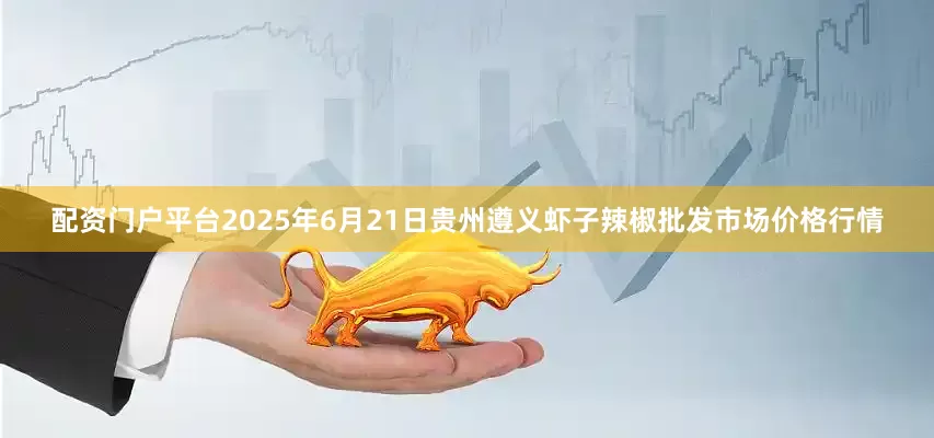 配资门户平台2025年6月21日贵州遵义虾子辣椒批发市场价格行情
