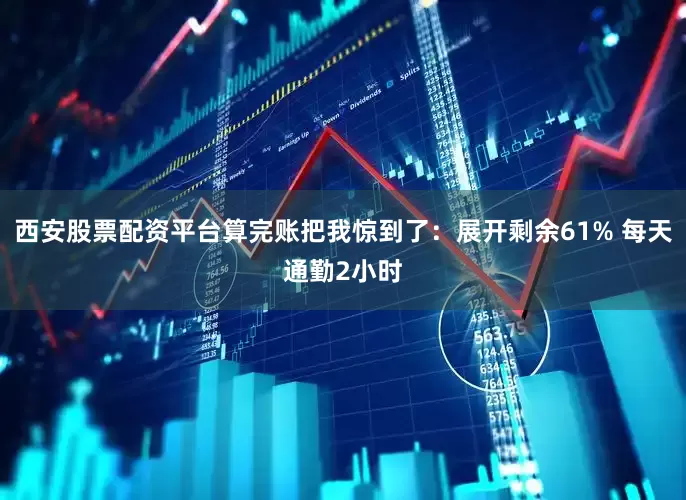西安股票配资平台算完账把我惊到了：展开剩余61% 每天通勤2小时