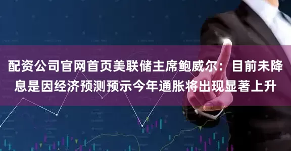 配资公司官网首页美联储主席鲍威尔：目前未降息是因经济预测预示今年通胀将出现显著上升