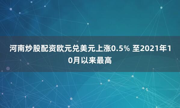 河南炒股配资欧元兑美元上涨0.5% 至2021年10月以来最高
