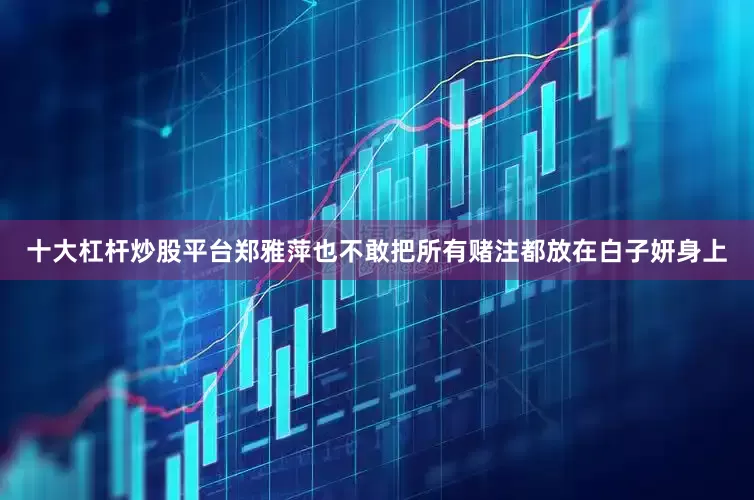 十大杠杆炒股平台郑雅萍也不敢把所有赌注都放在白子妍身上