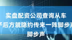 实盘配资公司查询从车子后方就隐约传来一阵脚步声