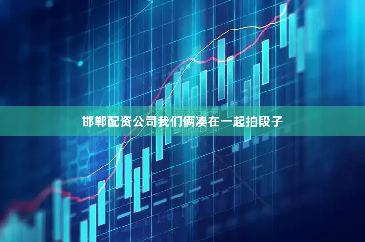 邯郸配资公司我们俩凑在一起拍段子