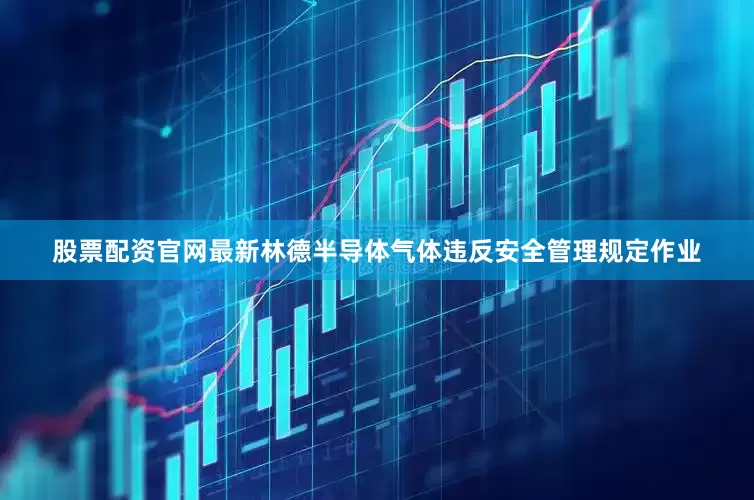 股票配资官网最新林德半导体气体违反安全管理规定作业