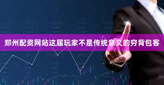 郑州配资网站这届玩家不是传统意义的穷背包客