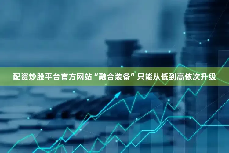 配资炒股平台官方网站“融合装备”只能从低到高依次升级