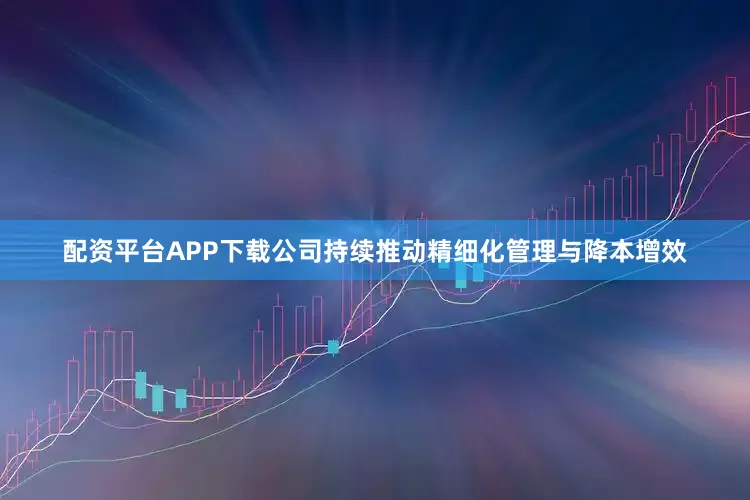 配资平台APP下载公司持续推动精细化管理与降本增效