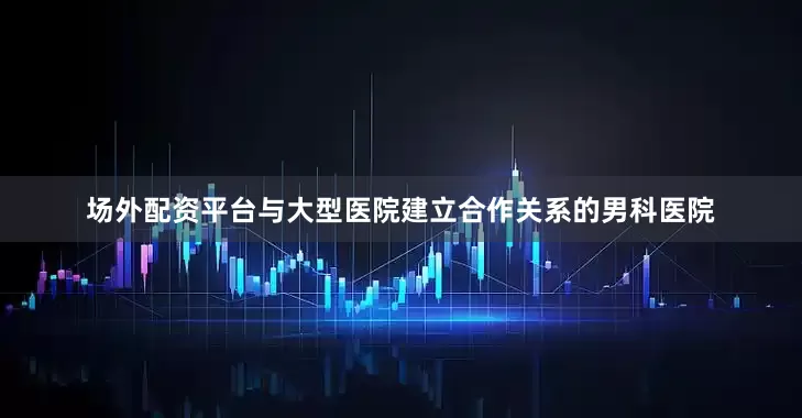 场外配资平台与大型医院建立合作关系的男科医院