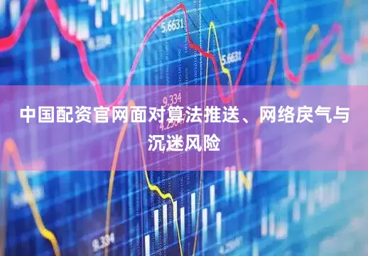 中国配资官网面对算法推送、网络戾气与沉迷风险